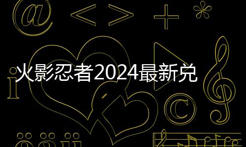忍者火影览兑换兑换码 码一最新有效