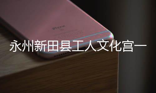 人文化宫投用大厅新田县工永州一楼演艺即将建成